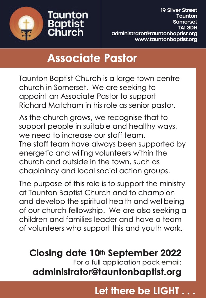 Taunton Baptist Church is a large town centre church in Somerset. We are seeking to appoint an Associate Pastor to support Richard Matcham in his role as senior pastor. As the church grows, we recognise that to support people in suitable and healthy ways, we need to increase our staff team. The staff team have always been supported by energetic and willing volunteers within the church and outside in the town, such as chaplaincy and local social action groups. The purpose of this role is to support the ministry at Taunton Baptist Church and to champion and develop the spiritual health and wellbeing of our church fellowship. We are also seeking a children and families leader and have a team of volunteers who support this and youth work. Closing date 10th September 2022 For a full application pack email: administrator@tauntonbaptist.org