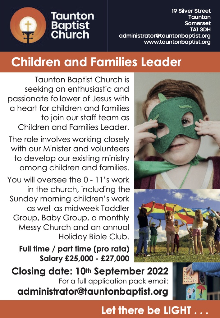 Children and Families Leader  Taunton Baptist Church is seeking an enthusiastic and passionate follower of Jesus with a heart for children and families to join our staff team as Children and Families Leader. The role involves working closely with our Minister and volunteers to develop our existing ministry among children and families. You will oversee the 0 - 11’s work in the church, including the Sunday morning children’s work as well as midweek Toddler Group, Baby Group, a monthly Messy Church and an annual Holiday Bible Club. Full time / part time (pro rata) Salary £25,000 - £27,000 Closing date: 10th September 2022 For a full application pack email:   administrator@tauntonbaptist.org